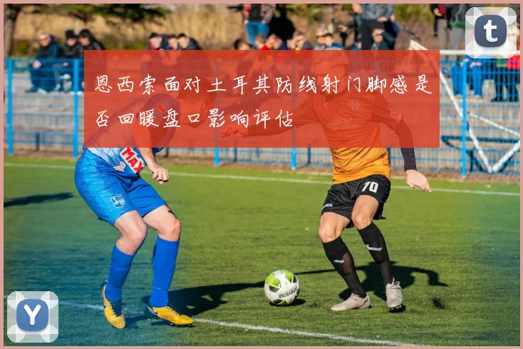 恩西索面对土耳其防线射门脚感是否回暖盘口影响评估