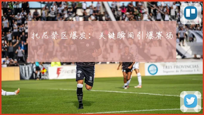 托尼禁区爆发：关键瞬间引爆赛场