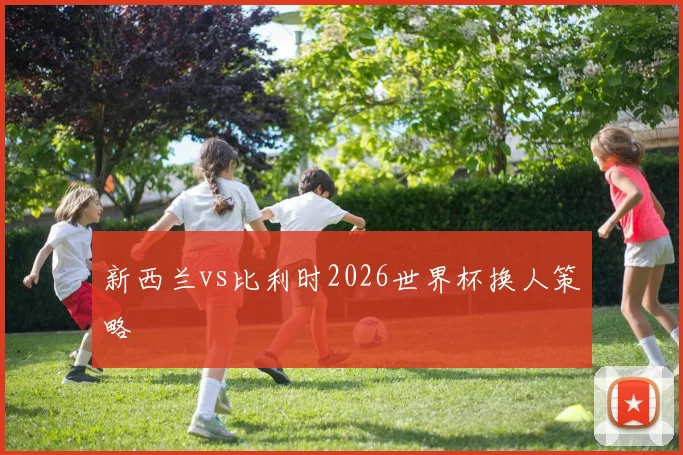 新西兰vs比利时2026世界杯换人策略
