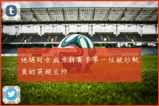 他随时会成为新赛季第一位被炒鱿鱼的英超主帅