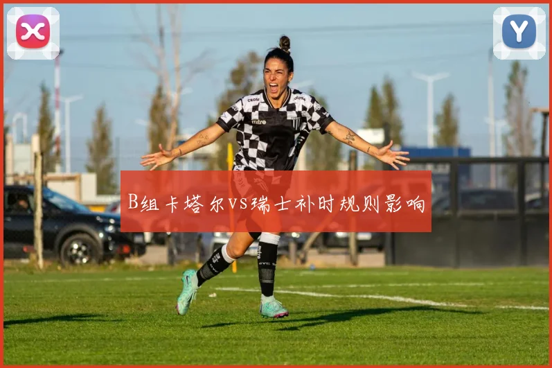 B组卡塔尔vs瑞士补时规则影响