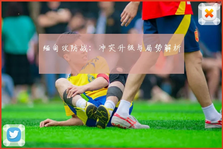 缅甸攻防战：冲突升级与局势解析