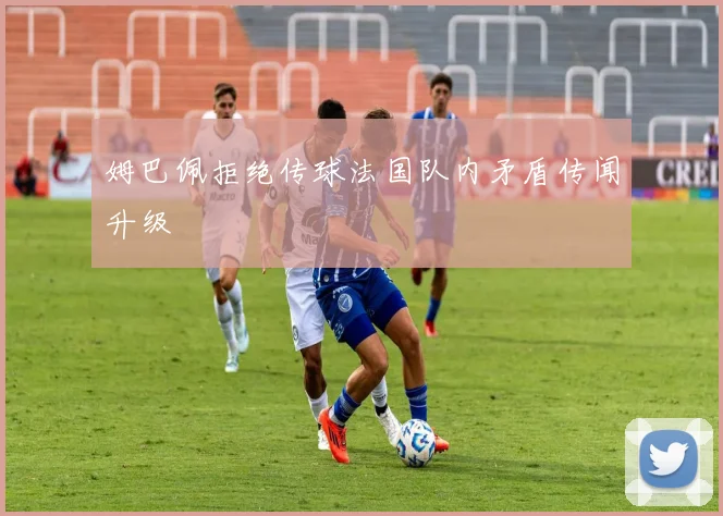 姆巴佩拒绝传球法国队内矛盾传闻升级