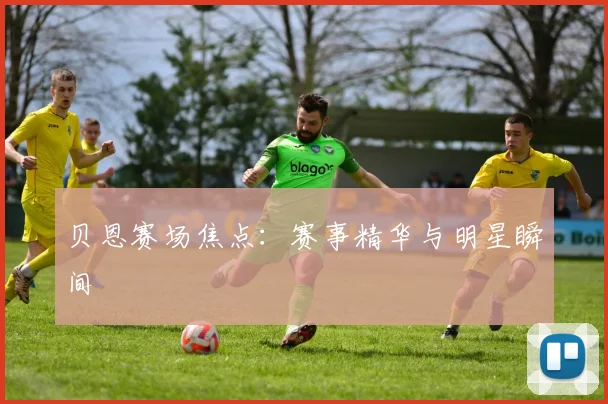 贝恩赛场焦点：赛事精华与明星瞬间