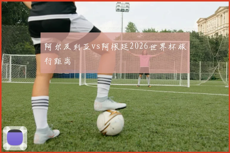 阿尔及利亚vs阿根廷2026世界杯旅行距离