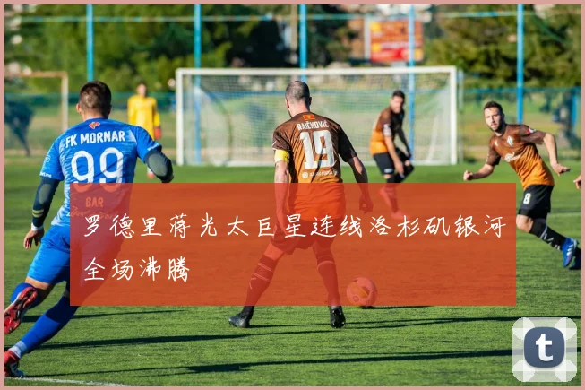 罗德里蒋光太巨星连线洛杉矶银河全场沸腾