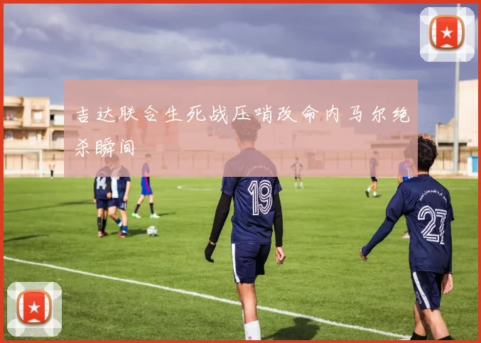 吉达联合生死战压哨改命内马尔绝杀瞬间