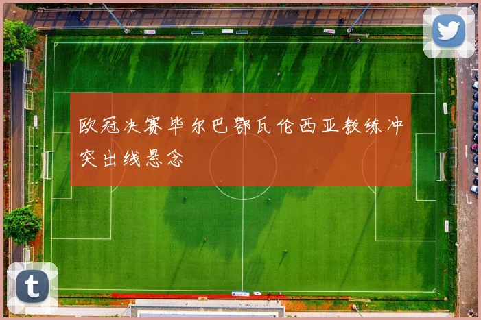 欧冠决赛毕尔巴鄂瓦伦西亚教练冲突出线悬念