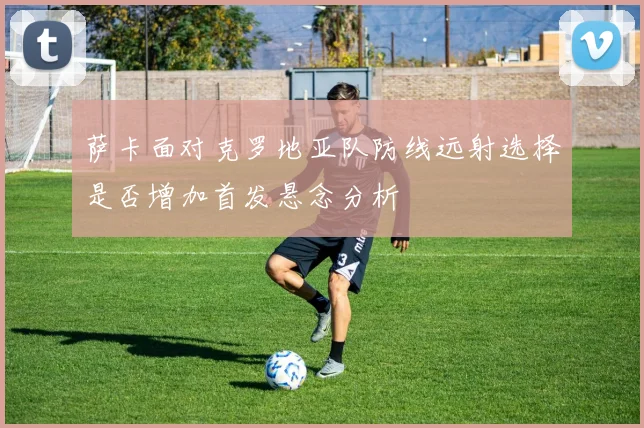萨卡面对克罗地亚队防线远射选择是否增加首发悬念分析