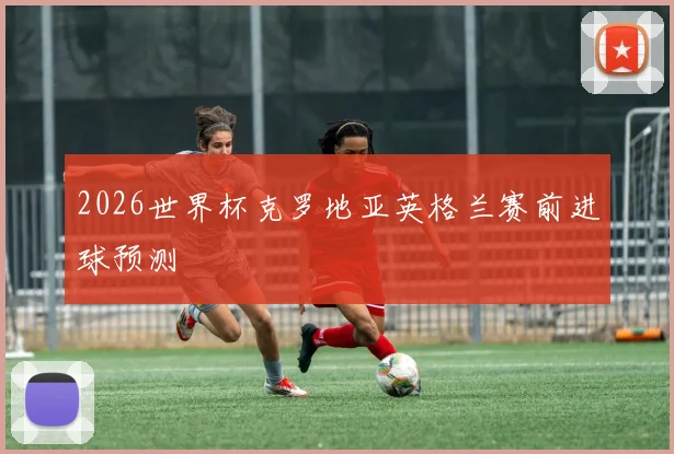 2026世界杯克罗地亚英格兰赛前进球预测