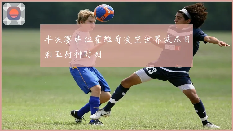 半决赛弗拉霍维奇凌空世界波尼日利亚封神时刻