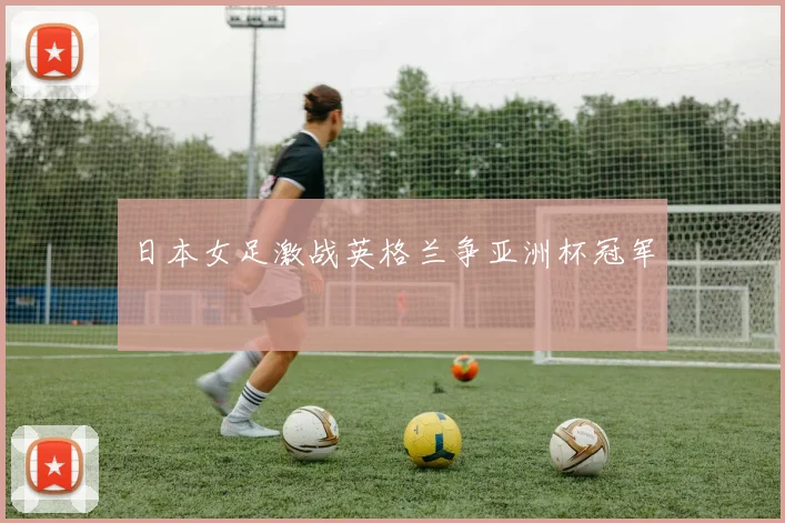 日本女足激战英格兰争亚洲杯冠军