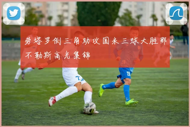 劳塔罗倒三角助攻国米三球大胜那不勒斯高光集锦