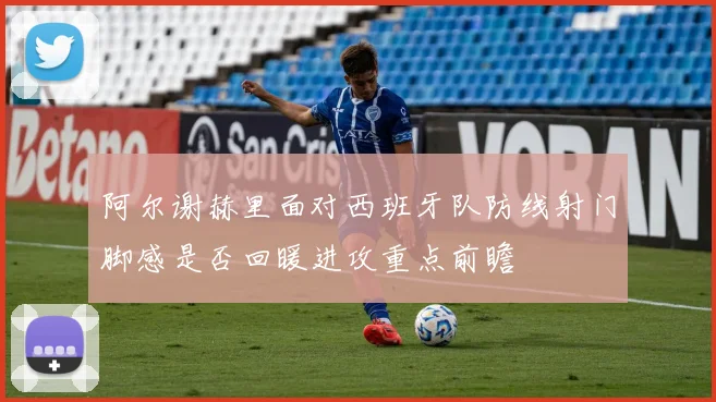 阿尔谢赫里面对西班牙队防线射门脚感是否回暖进攻重点前瞻