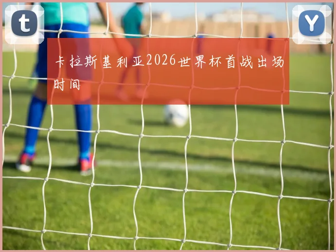 卡拉斯基利亚2026世界杯首战出场时间