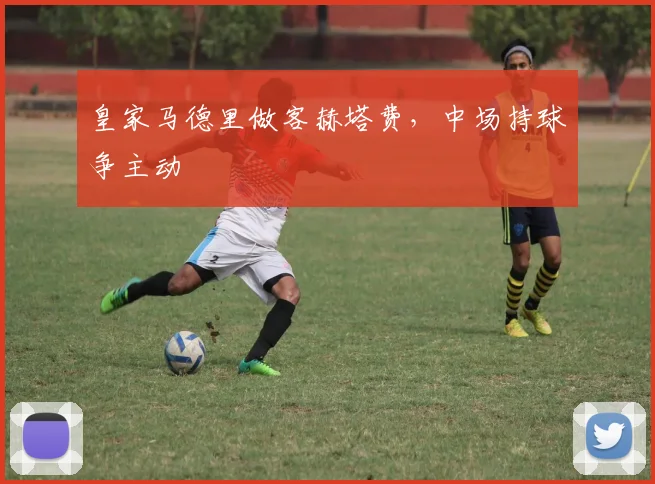 皇家马德里做客赫塔费，中场持球争主动