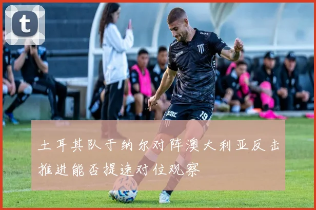 土耳其队于纳尔对阵澳大利亚反击推进能否提速对位观察