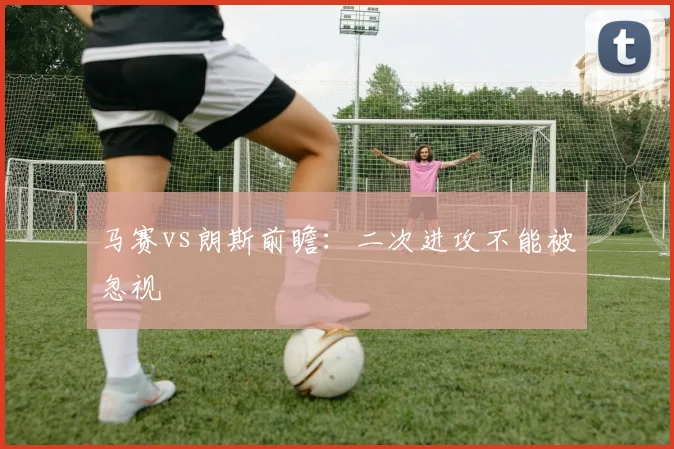 马赛vs朗斯前瞻：二次进攻不能被忽视