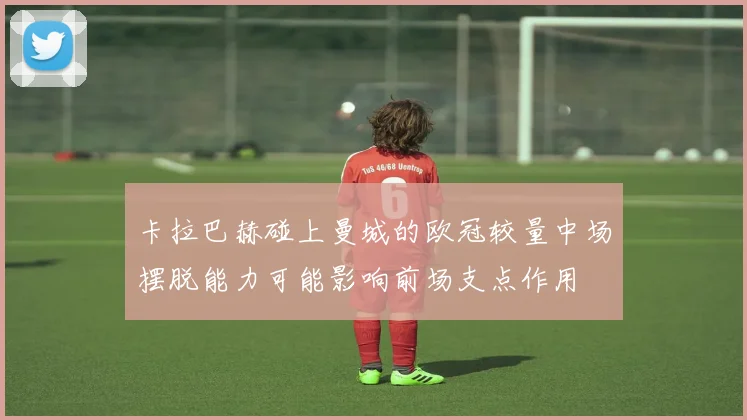 卡拉巴赫碰上曼城的欧冠较量中场摆脱能力可能影响前场支点作用