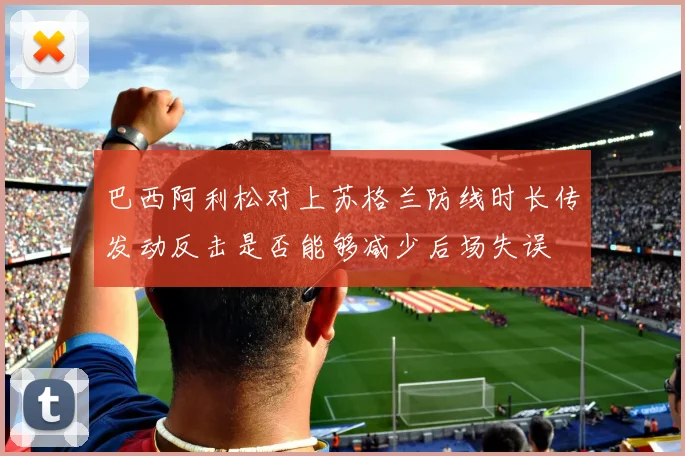 巴西阿利松对上苏格兰防线时长传发动反击是否能够减少后场失误