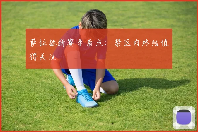 萨拉赫新赛季看点：禁区内终结值得关注