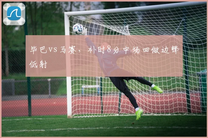 毕巴vs马赛,补时8分中场回做边锋低射