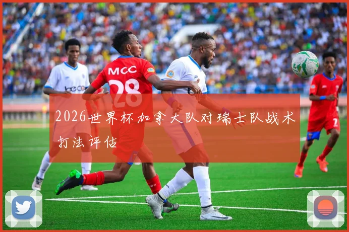 2026世界杯加拿大队对瑞士队战术打法评估