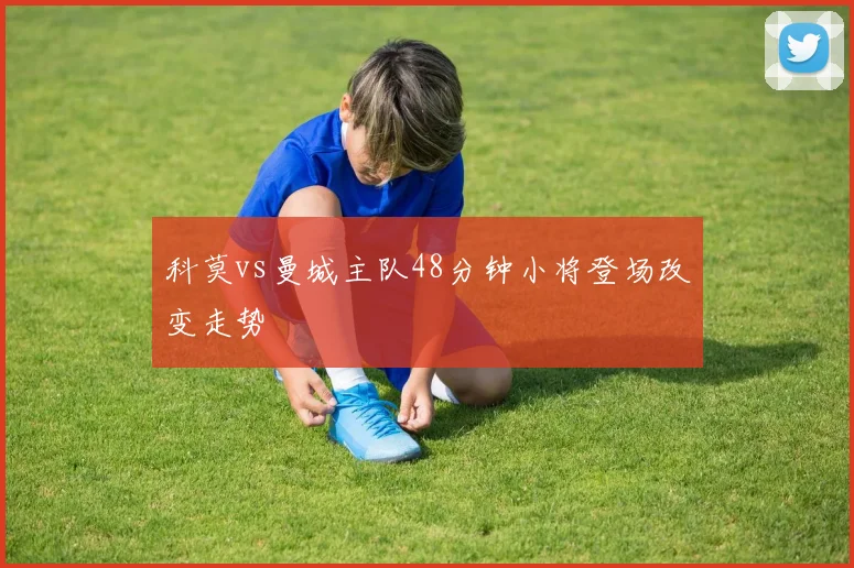 科莫vs曼城主队48分钟小将登场改变走势