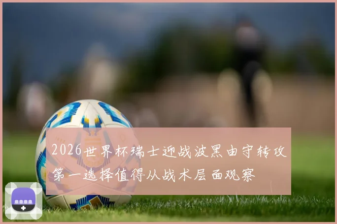2026世界杯瑞士迎战波黑由守转攻第一选择值得从战术层面观察