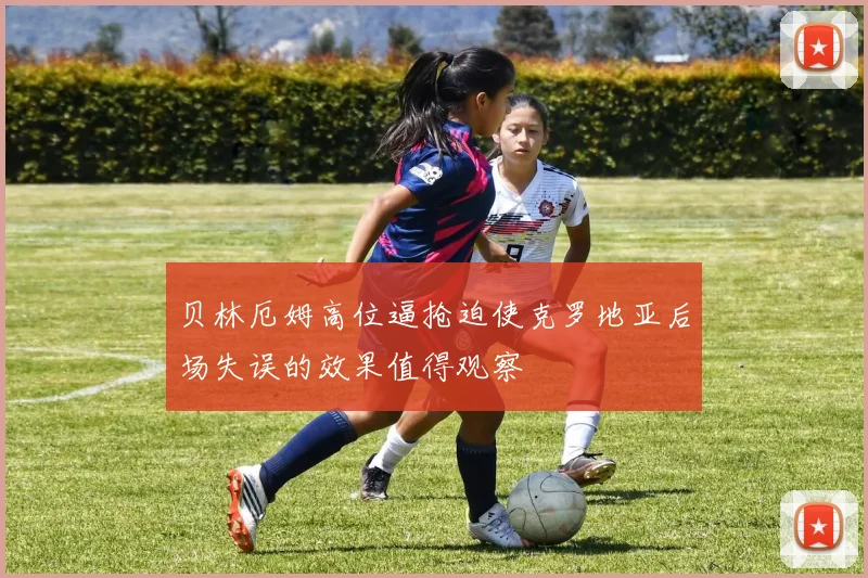 贝林厄姆高位逼抢迫使克罗地亚后场失误的效果值得观察