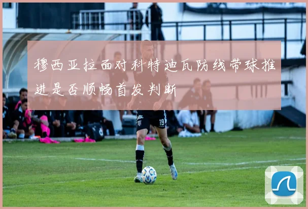 穆西亚拉面对科特迪瓦防线带球推进是否顺畅首发判断