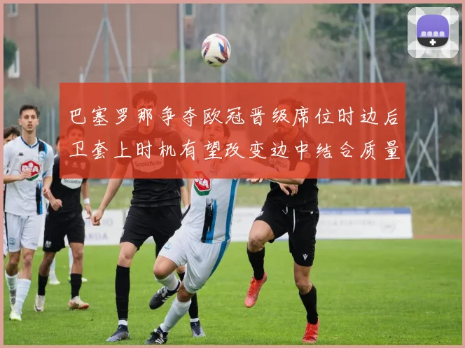 巴塞罗那争夺欧冠晋级席位时边后卫套上时机有望改变边中结合质量