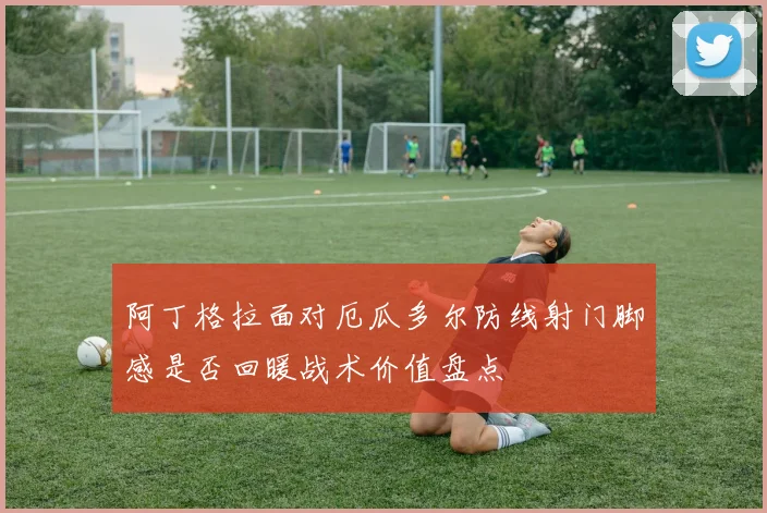 阿丁格拉面对厄瓜多尔防线射门脚感是否回暖战术价值盘点