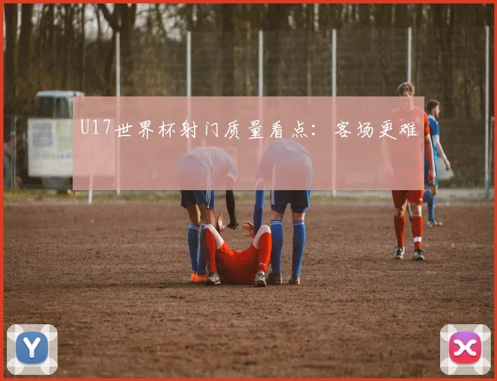 U17世界杯射门质量看点：客场更难